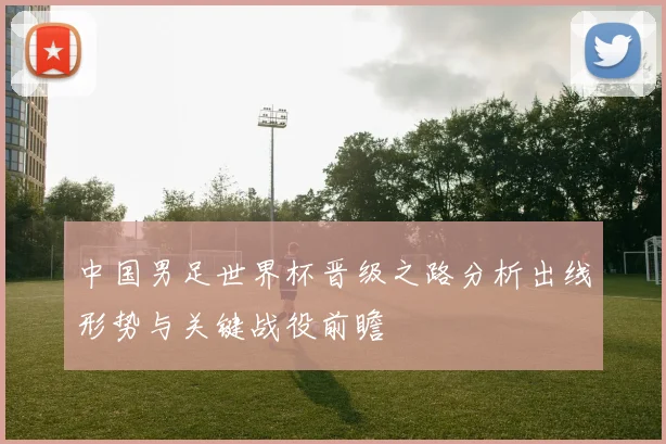 中国男足世界杯晋级之路分析出线形势与关键战役前瞻
