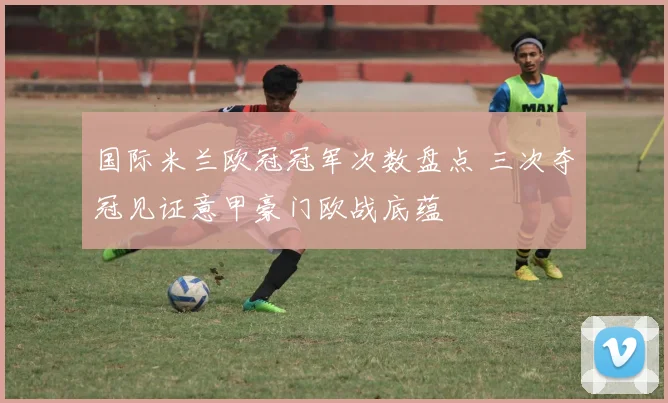 国际米兰欧冠冠军次数盘点 三次夺冠见证意甲豪门欧战底蕴