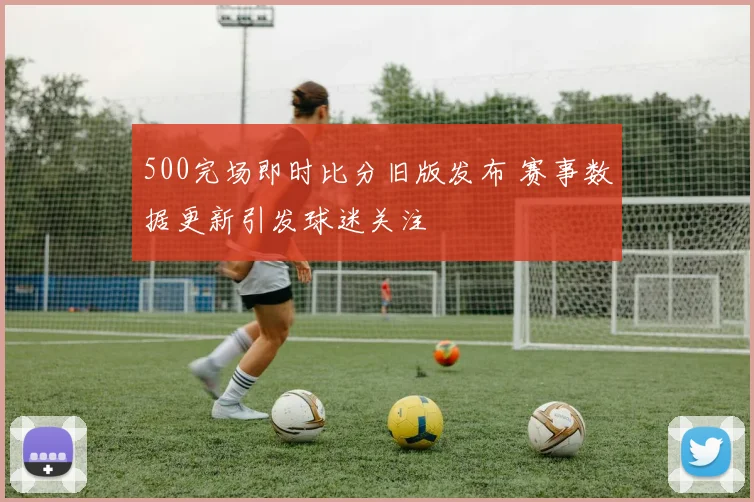 500完场即时比分旧版发布 赛事数据更新引发球迷关注