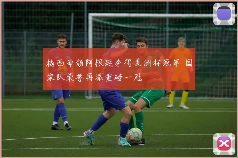 梅西率领阿根廷夺得美洲杯冠军 国家队荣誉再添重磅一冠