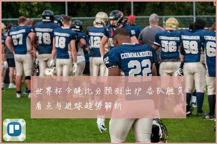 世界杯今晚比分预测出炉 各队胜负看点与进球趋势解析