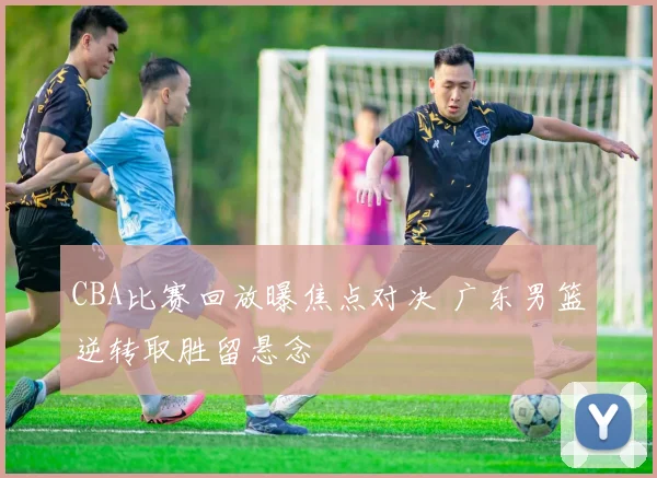 CBA比赛回放曝焦点对决 广东男篮逆转取胜留悬念