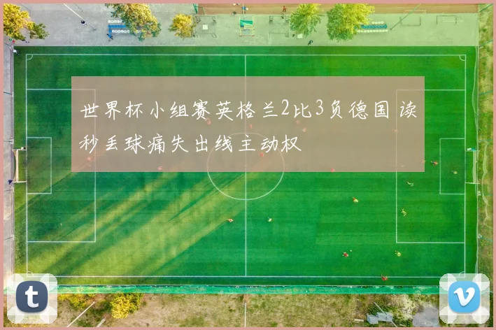 世界杯小组赛英格兰2比3负德国 读秒丢球痛失出线主动权