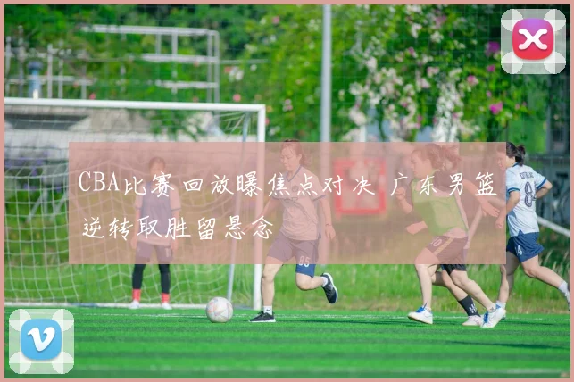 CBA比赛回放曝焦点对决 广东男篮逆转取胜留悬念