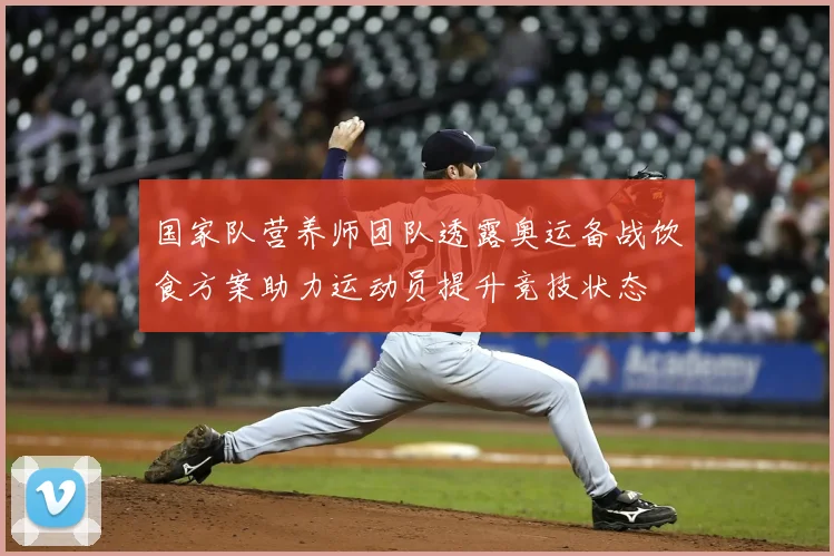 国家队营养师团队透露奥运备战饮食方案助力运动员提升竞技状态