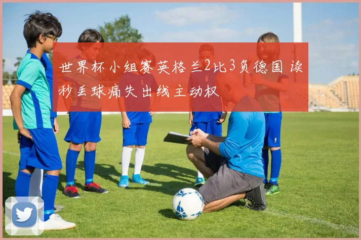 世界杯小组赛英格兰2比3负德国 读秒丢球痛失出线主动权