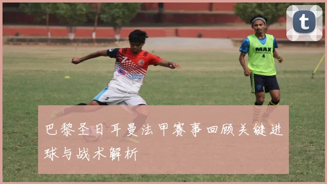巴黎圣日耳曼法甲赛事回顾关键进球与战术解析