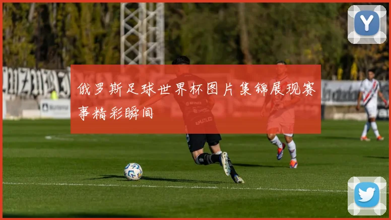 俄罗斯足球世界杯图片集锦展现赛事精彩瞬间