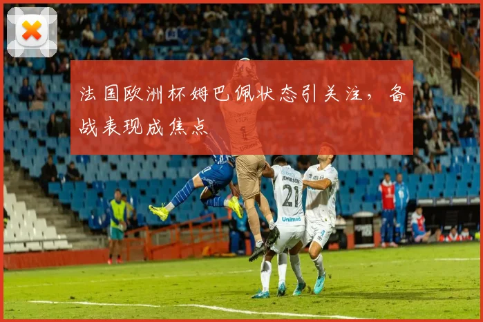 法国欧洲杯姆巴佩状态引关注,备战表现成焦点