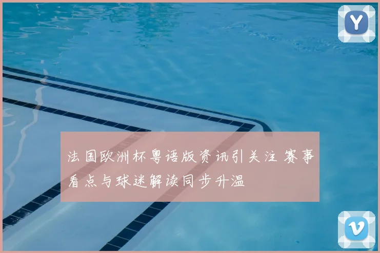 法国欧洲杯粤语版资讯引关注 赛事看点与球迷解读同步升温