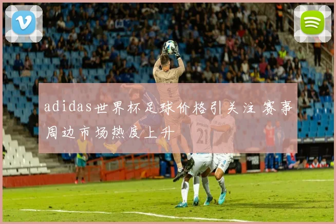 adidas世界杯足球价格引关注 赛事周边市场热度上升
